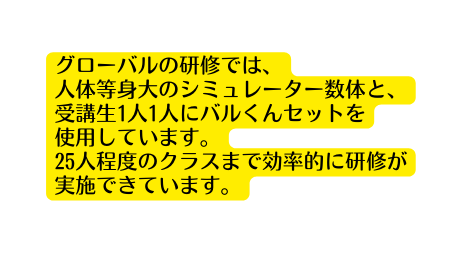 グローバルの研修では 人体等身大のシミュレーター数体と 受講生1人1人にバルくんセットを 使用しています 25人程度のクラスまで効率的に研修が実施できています